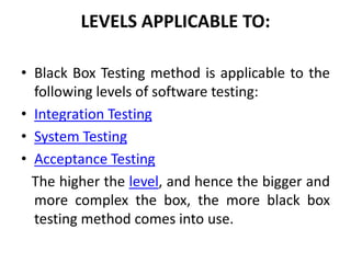 LEVELS APPLICABLE TO:
• Black Box Testing method is applicable to the
following levels of software testing:
• Integration Testing
• System Testing
• Acceptance Testing
The higher the level, and hence the bigger and
more complex the box, the more black box
testing method comes into use.
 