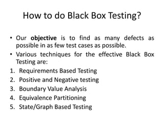 How to do Black Box Testing?
• Our objective is to find as many defects as
possible in as few test cases as possible.
• Various techniques for the effective Black Box
Testing are:
1. Requirements Based Testing
2. Positive and Negative testing
3. Boundary Value Analysis
4. Equivalence Partitioning
5. State/Graph Based Testing
 
