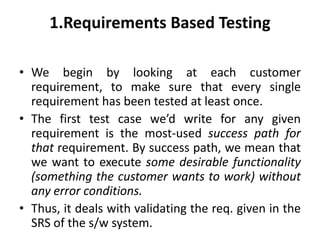 1.Requirements Based Testing
• We begin by looking at each customer
requirement, to make sure that every single
requirement has been tested at least once.
• The first test case we’d write for any given
requirement is the most-used success path for
that requirement. By success path, we mean that
we want to execute some desirable functionality
(something the customer wants to work) without
any error conditions.
• Thus, it deals with validating the req. given in the
SRS of the s/w system.
 