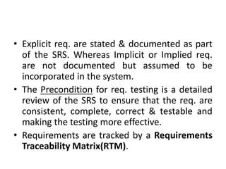 • Explicit req. are stated & documented as part
of the SRS. Whereas Implicit or Implied req.
are not documented but assumed to be
incorporated in the system.
• The Precondition for req. testing is a detailed
review of the SRS to ensure that the req. are
consistent, complete, correct & testable and
making the testing more effective.
• Requirements are tracked by a Requirements
Traceability Matrix(RTM).
 