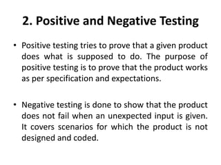 2. Positive and Negative Testing
• Positive testing tries to prove that a given product
does what is supposed to do. The purpose of
positive testing is to prove that the product works
as per specification and expectations.
• Negative testing is done to show that the product
does not fail when an unexpected input is given.
It covers scenarios for which the product is not
designed and coded.
 