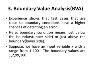3. Boundary Value Analysis(BVA)
• Experience shows that test cases that are
close to boundary conditions have a higher
chances of detecting an error.
• Here, boundary condition means just below
the boundary(upper side) or just above the
boundary(lower side).
• Suppose, we have an input variable x with a
range from 1-100 . The boundary values are
1,2,99,100.
 