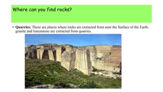 Where can you find rocks?
• Quarries: These are places where rocks are extracted from near the Surface of the Earth.
granite and limenstone are extracted from quarries.
 