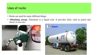 Uses of rocks
• Rocks are used for many different things:
• -Obtaining energy. Petroleum is a liquid rock. It provides fuels, such as petrol and
diesel, to run cars.
 