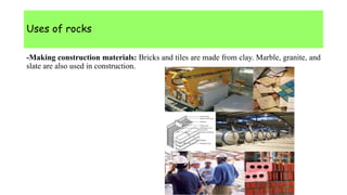 Uses of rocks
-Making construction materials: Bricks and tiles are made from clay. Marble, granite, and
slate are also used in construction.
 