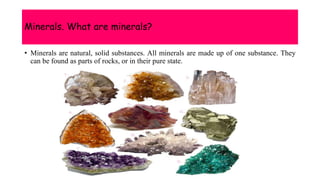 Minerals. What are minerals?
• Minerals are natural, solid substances. All minerals are made up of one substance. They
can be found as parts of rocks, or in their pure state.
 