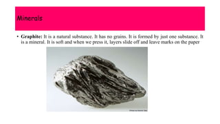 Minerals
• Graphite: It is a natural substance. It has no grains. It is formed by just one substance. It
is a mineral. It is soft and when we press it, layers slide off and leave marks on the paper
 