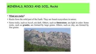 MINERALS, ROCKS AND SOIL. Rocks
• What are rocks?
• Rocks form the solid part of the Earth. They are found everywhere in nature.
• Some rocks, such as basalt, are dark. Others, such as limnestone, are light in color. Some
rocks, such as granite, are formed by large grains. Others, such as clay, are formed by
fine grains.
 