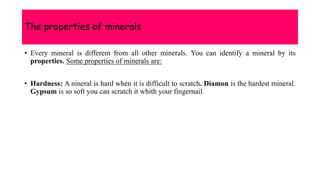 The properties of minerals
• Every mineral is different from all other minerals. You can identify a mineral by its
properties. Some properties of minerals are:
• Hardness: A nineral is hard when it is difficult to scratch. Diamon is the hardest mineral.
Gypsum is so soft you can scratch it whith your fingernail.
 