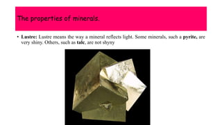 The properties of minerals.
• Lustre: Lustre means the way a mineral reflects light. Some minerals, such a pyrite, are
very shiny. Others, such as talc, are not shyny
 