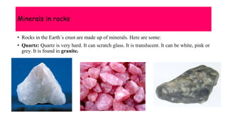 Minerals in rocks
• Rocks in the Earth´s crust are made up of minerals. Here are some:
• Quartz: Quartz is very hard. It can scratch glass. It is translucent. It can be white, pink or
grey. It is found in granite.
 