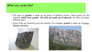 What are rocks like?
• The piece of granite is made up of grains of different colours. These grains are the
minerals which form granite. All rocks are made up of minerals, but there are many
different types:
• Some rocks are formed by just one mineral. For example, granite is made up of quartz,
feldspar and mica.
 