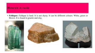 Minerals in rocks
• Feldspar: Feldspar is hard. It is not shyny. It can be different colours: White, green or
Brown. It is found in granite and clay.
 