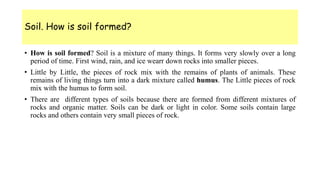 Soil. How is soil formed?
• How is soil formed? Soil is a mixture of many things. It forms very slowly over a long
period of time. First wind, rain, and ice wearr down rocks into smaller pieces.
• Little by Little, the pieces of rock mix with the remains of plants of animals. These
remains of living things turn into a dark mixture called humus. The Little pieces of rock
mix with the humus to form soil.
• There are different types of soils because there are formed from different mixtures of
rocks and organic matter. Soils can be dark or light in color. Some soils contain large
rocks and others contain very small pieces of rock.
 