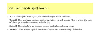 Soil. Soil is made up of layers.
• Soil is made up of three layers, each containing different materials:
• Topsoil: This top layer contains sand, clay, wáter, air and humus. This is where the roots
of plants grow and where some animals live.
• Subsoil: This middle layer contains stones, sand, clay and some wáter.
• Bedrock: This bottom layer is made up of rocks, and contains very Little wáter.
 