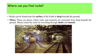 Where can you find rocks?
• Rocks can be found near the surface of the Earth or deep beneath the ground.
• Mines: These are places where rocks and minerals are extracted from deep beneath the
ground. Miners reach the rocks by travelling through shafts and tunnels
 