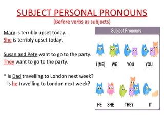 SUBJECT PERSONAL PRONOUNS
(Before verbs as subjects)
Mary is terribly upset today.
She is terribly upset today.
Susan and Pete want to go to the party.
They want to go to the party.
* Is Dad travelling to London next week?
Is he travelling to London next week?
 