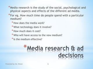 *
*Media research is the study of the social, psychological and
physical aspects and effects of the different ad media.
*For eg. How much time do people spend with a particular
medium?
*How does the media work?
*What technology does it involve?
*How much does it cost?
*Who will have access to the new medium?
*Is the medium effective?
6Presented by: Ms. Himani
 