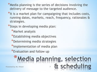 *
*Media planning is the series of decisions involving the
delivery of message to the targeted audience.
*It is a market plan for campaigning that includes costs,
running dates, markets, reach, frequency, rationales &
strategies.
*Steps in developing media plan:
*Market analysis
*Establishing media objectives
*Determining media strategies
*Implementation of media plan
*Evaluation and follow up
7Presented by: Ms. Himani
 