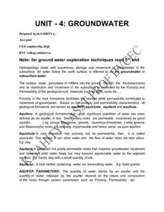 UNIT - 4: GROUNDWATER
Prepared by:K.SAHITYA,
Asst prof.
Civil engineering dept.
BVC college,odalarevu
Note: for ground water exploration techniques read 5th
unit
Hydrogeology deals with occurrence, storage and movement of groundwater in the
subsurface. All water below the earth surface is referred to as the groundwater or
subsurface water.
The surface water percolates or infilters into the ground through the fractures/cracks
and its distribution and movement in the subsurface is controlled by the Porosity and
Permeability of the geological rock materials such as soils, rocks etc….
Porosity in the rock formations facilitates the storage while permeability contributes to
movement of groundwater. Based on the porosity and permeability characteristics all
geological formations are named as aquifers, aquiclude, aquitard and aquifuse.
Aquifers: A geological formation that yield significant quantities of water has been
defined as an aquifer. A few Sedimentary rocks are permeable considered as good
aquifers ( eg: porous Sandstone, gravels, cavernous limestones ) while Igneous
and Metamorphic rocks are relatively impermeable and hence serve as poor aquifers
Aquiclude:A rock formation has porosity but no permeability, then it is called
aquiclude. That means it can store water and the flow of water does not take place.
Eg: clay.
Aquitard:A saturated but poorly permeable strata that impedes groundwater movement
and does not yield water freely but may transmit appreciable water to the adjacent
aquifers. Eg: Sandy clay with a small quantity of silt.
Aquifuse: A rock neither containing water nor transmitting water. Eg: Solid granite
AQUIFER PARAMETERS: The quantity of water stored by an aquifer and the
quantity of water released by the aquifer depend on the nature and composition
of the rocks through certain parameters such as Porosity, Permeability etc.
 
