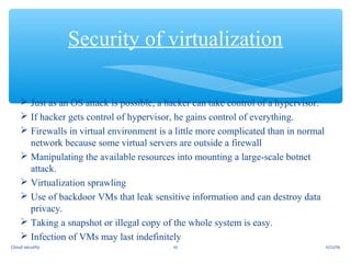  Just as an OS attack is possible, a hacker can take control of a hypervisor.
 If hacker gets control of hypervisor, he gains control of everything.
 Firewalls in virtual environment is a little more complicated than in normal
network because some virtual servers are outside a firewall
 Manipulating the available resources into mounting a large-scale botnet
attack.
 Virtualization sprawling
 Use of backdoor VMs that leak sensitive information and can destroy data
privacy.
 Taking a snapshot or illegal copy of the whole system is easy.
 Infection of VMs may last indefinitely
Security of virtualization
11/22/1610Cloud security
 