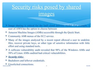  Image sharing is critical for the IaaS cloud delivery model. For example, a
user of AWS has the option to choose between
 Amazon Machine Images (AMIs) accessible through the Quick Start.
 Community AMI menus of the EC2 service.
 Many of the images analyzed by a recent report allowed a user to undelete
files, recover private keys, or other type of sensitive information with little
effort and using standard tools.
 A software vulnerability audit revealed that 98% of the Windows AMIs and
58% of Linux AMIs audited had critical vulnerabilities.
 Security risks:
 Backdoors and leftover credentials.
 Unsolicited connections.
Security risks posed by shared
images
11/22/1611Cloud security
 