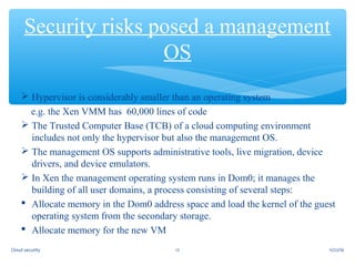  Hypervisor is considerably smaller than an operating system
e.g. the Xen VMM has 60,000 lines of code
 The Trusted Computer Base (TCB) of a cloud computing environment
includes not only the hypervisor but also the management OS.
 The management OS supports administrative tools, live migration, device
drivers, and device emulators.
 In Xen the management operating system runs in Dom0; it manages the
building of all user domains, a process consisting of several steps:
 Allocate memory in the Dom0 address space and load the kernel of the guest
operating system from the secondary storage.
 Allocate memory for the new VM
Security risks posed a management
OS
11/22/1612Cloud security
 