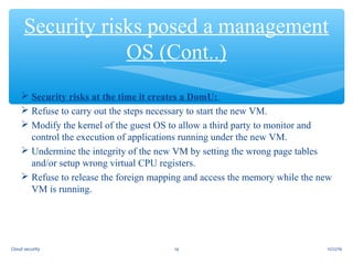  Security risks at the time it creates a DomU:
 Refuse to carry out the steps necessary to start the new VM.
 Modify the kernel of the guest OS to allow a third party to monitor and
control the execution of applications running under the new VM.
 Undermine the integrity of the new VM by setting the wrong page tables
and/or setup wrong virtual CPU registers.
 Refuse to release the foreign mapping and access the memory while the new
VM is running.
Security risks posed a management
OS (Cont..)
11/22/1614Cloud security
 