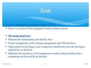  Xoar - breaking the monolithic design of TCB
 Xoar is a version of Xen designed to boost system security
 The design goals are:
 Maintain the functionality provided by Xen.
 Ensure transparency with existing management and VM interfaces.
 Tight control of privileges, each component should only have the privileges
required by its function.
 Minimize the interfaces of all components to reduce the possibility that a
component can be used by an attacker.
Xoar
11/22/1615Cloud security
 