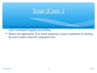  Eliminate sharing. Make sharing explicit whenever it cannot be eliminated to
allow meaningful logging and auditing.
 Reduce the opportunity of an attack targeting a system component by limiting
the time window when the component runs.
Xoar (Cont..)
11/22/1616Cloud security
 