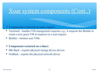  Components restarted on each request:
 Toolstack - handles VM management requests, e.g., it requests the Builder to
create a new guest VM in response to a user request.
 Builder - initiates user VMs.
 Components restarted on a timer:
 Blk-Back - exports physical storage device drivers
 NetBack - exports the physical network driver.
Xoar system components (Cont..)
11/22/1618Cloud security
 