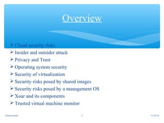 Cloud security risks
 Insider and outsider attack
 Privacy and Trust
 Operating system security
 Security of virtualization
 Security risks posed by shared images
 Security risks posed by a management OS
 Xoar and its components
 Trusted virtual machine monitor
Overview
11/22/16Cloud security 2
 