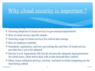  Increasing usage of cloud services in non-traditional sectors
 Growing adoption of cloud services in government departments
 Rise in cloud service specific attacks
 Growing usage of cloud services for critical data storage
 Rise in employee mobility
 Standards, regulations, and laws governing the activities of cloud service
provider have yet to be adopted.
 Service Level Agreements (SLAs) do not provide adequate legal protection
for cloud users, often left to deal with events beyond their control.
 Many issues related to privacy, security, and trust in cloud computing are far
from being settled
Why cloud security is important ?
11/22/16Cloud security 3
 