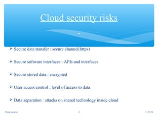  Secure data transfer : secure channel(https)
 Secure software interfaces : APIs and interfaces
 Secure stored data : encrypted
 User access control : level of access to data
 Data separation : attacks on shared technology inside cloud
Cloud security risks
11/22/16Cloud security 4
 