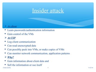  At client
 Learn passwords/authentication information
 Gain control of the VMs
 At CSP
 Log client communication
 Can read unencrypted data
 Can possibly peek into VMs, or make copies of VMs
 Can monitor network communication, application patterns
 Why?
 Gain information about client data and
 Sell the information or use itself
Insider attack
11/22/165Cloud security
 