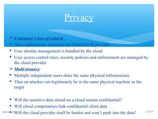  Consumer’s loss of control
 Data, applications, resources are located with provider
 User identity management is handled by the cloud
 User access control rules, security policies and enforcement are managed by
the cloud provider
 Multi-tenancy
 Multiple independent users share the same physical infrastructure
 Thus an attacker can legitimately be in the same physical machine as the
target
 Will the sensitive data stored on a cloud remain confidential?
 Will cloud compromises leak confidential client data
 Will the cloud provider itself be honest and won’t peek into the data?
Privacy
11/22/167Cloud security
 