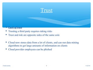  Lack of trust
 Trusting a third party requires taking risks
 Trust and risk are opposite sides of the same coin
 Cloud now stores data from a lot of clients, and can run data mining
algorithms to get large amounts of information on clients
 Cloud provider employees can be phished
Trust
11/22/168Cloud security
 