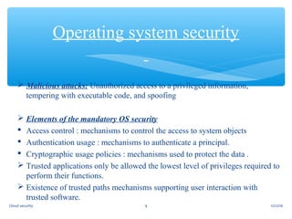  Malicious attacks: Unauthorized access to a privileged information,
tempering with executable code, and spoofing
 Elements of the mandatory OS security
 Access control : mechanisms to control the access to system objects
 Authentication usage : mechanisms to authenticate a principal.
 Cryptographic usage policies : mechanisms used to protect the data .
 Trusted applications only be allowed the lowest level of privileges required to
perform their functions.
 Existence of trusted paths mechanisms supporting user interaction with
trusted software.
Operating system security
11/22/169Cloud security
 