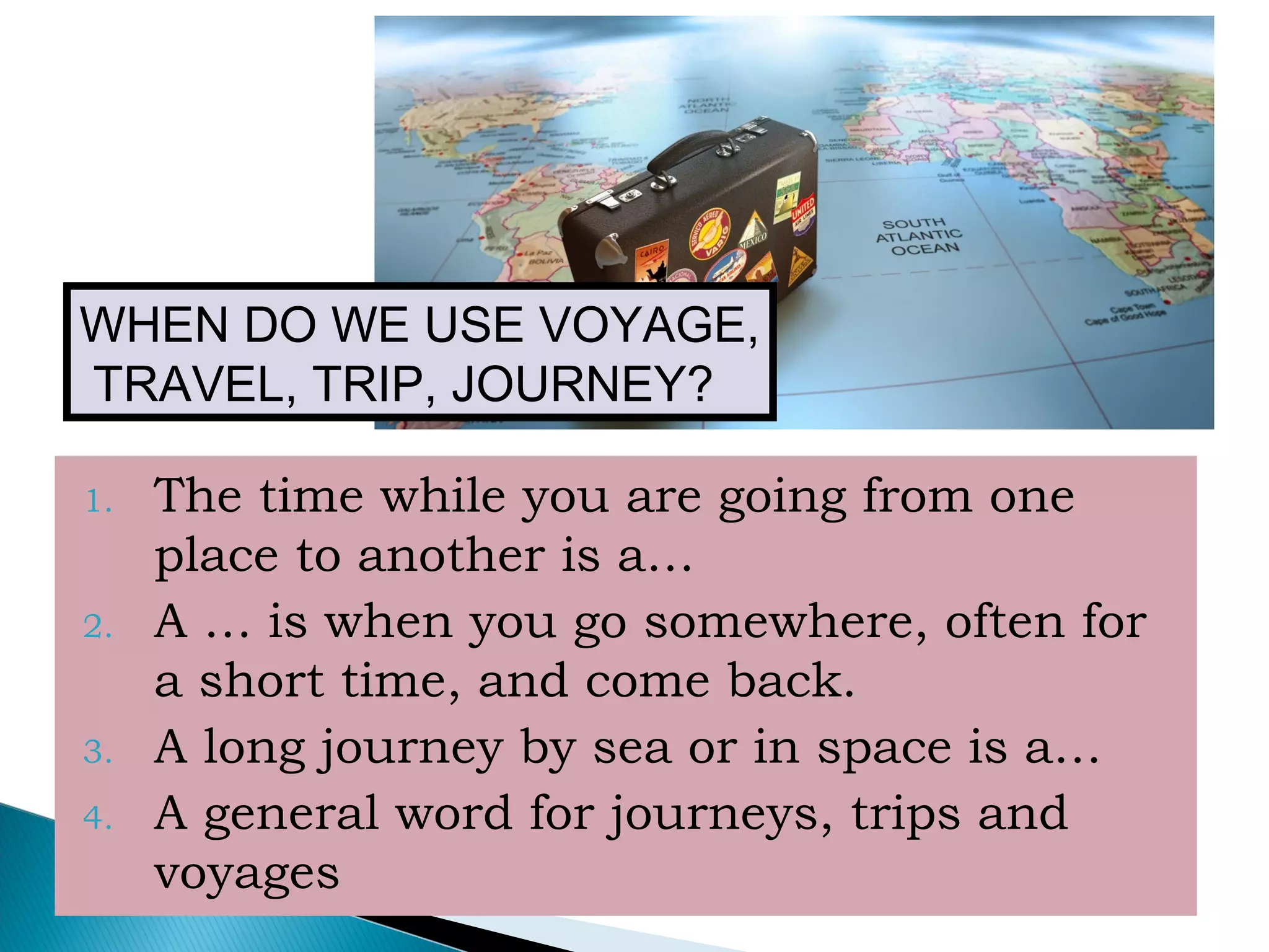 1. The time while you are going from one
place to another is a…
2. A … is when you go somewhere, often for
a short time, and come back.
3. A long journey by sea or in space is a…
4. A general word for journeys, trips and
voyages
WHEN DO WE USE VOYAGE,
TRAVEL, TRIP, JOURNEY?
 