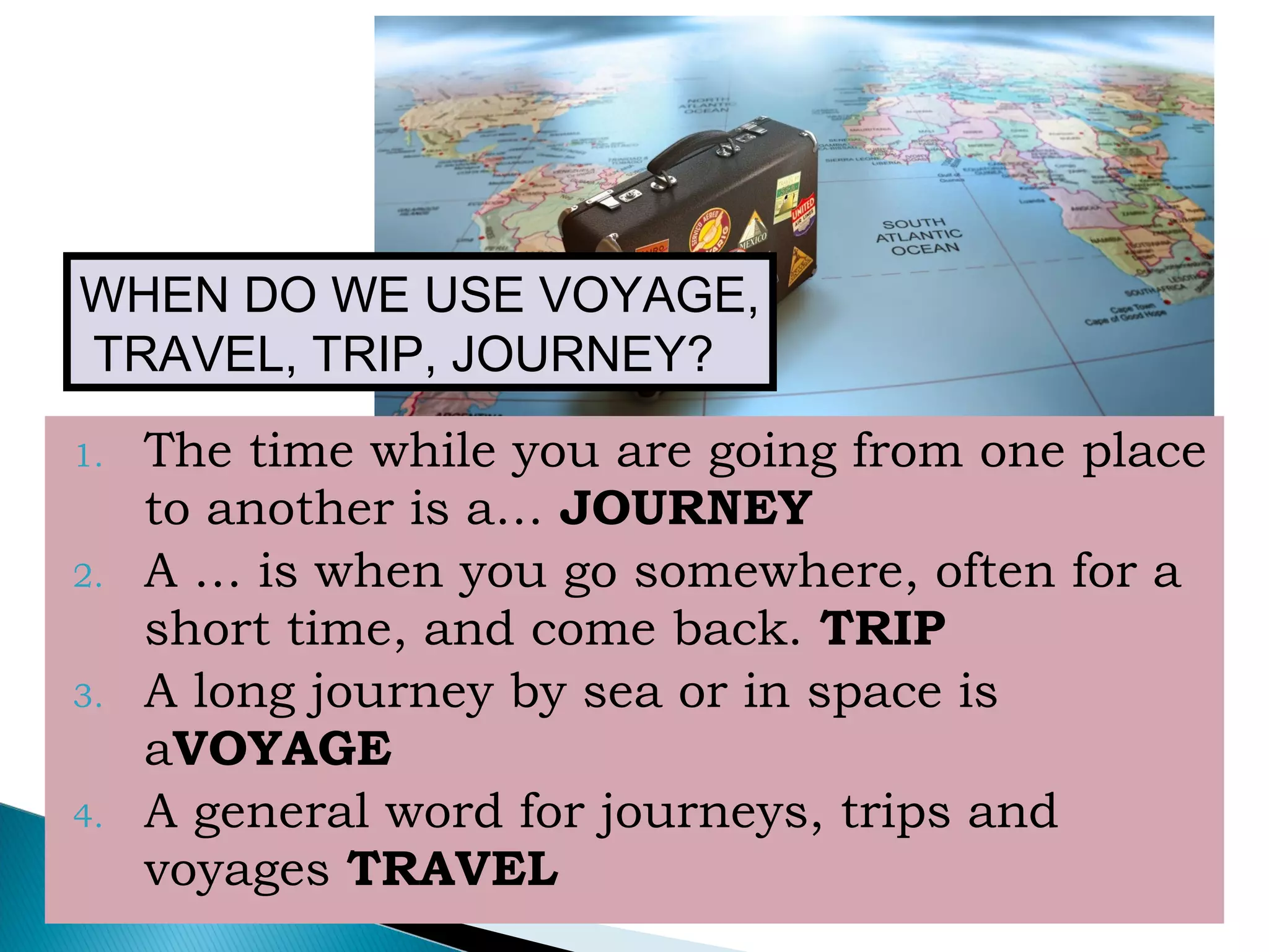 1. The time while you are going from one place
to another is a… JOURNEY
2. A … is when you go somewhere, often for a
short time, and come back. TRIP
3. A long journey by sea or in space is
aVOYAGE
4. A general word for journeys, trips and
voyages TRAVEL
WHEN DO WE USE VOYAGE,
TRAVEL, TRIP, JOURNEY?
 