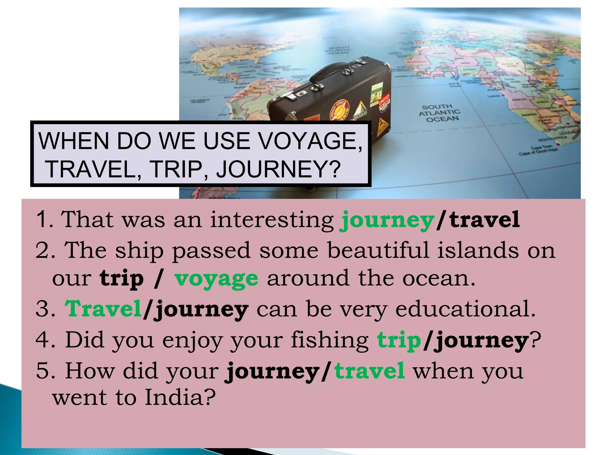 1. That was an interesting journey/travel
2. The ship passed some beautiful islands on
our trip / voyage around the ocean.
3. Travel/journey can be very educational.
4. Did you enjoy your fishing trip/journey?
5. How did your journey/travel when you
went to India?
WHEN DO WE USE VOYAGE,
TRAVEL, TRIP, JOURNEY?
 