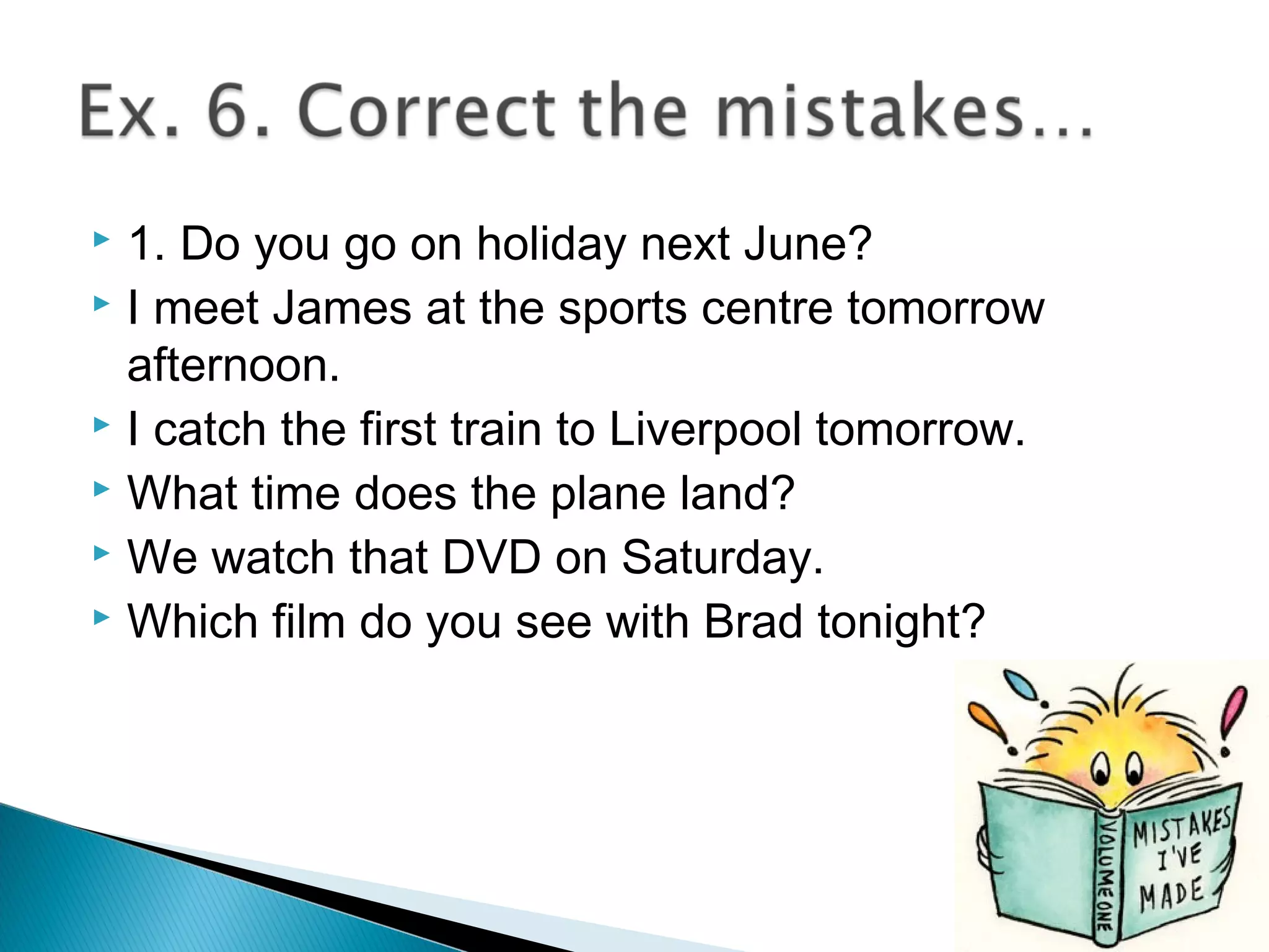  1. Do you go on holiday next June?
 I meet James at the sports centre tomorrow
afternoon.
 I catch the first train to Liverpool tomorrow.
 What time does the plane land?
 We watch that DVD on Saturday.
 Which film do you see with Brad tonight?
 