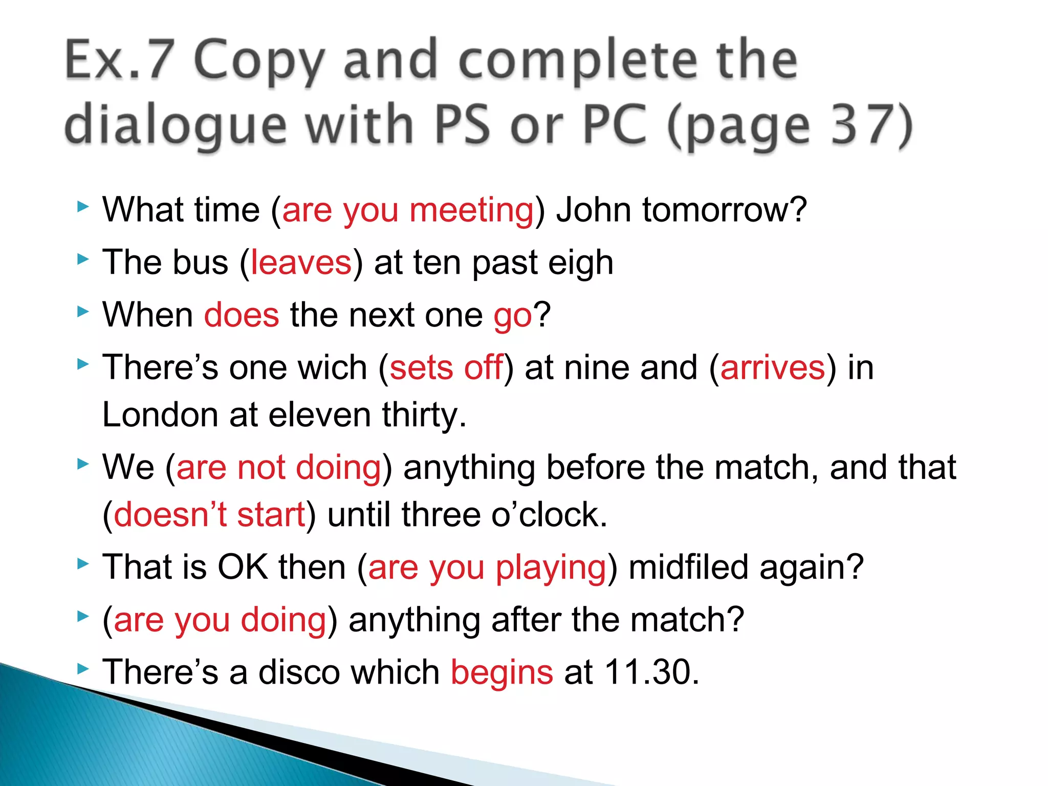  What time (are you meeting) John tomorrow?
 The bus (leaves) at ten past eigh
 When does the next one go?
 There’s one wich (sets off) at nine and (arrives) in
London at eleven thirty.
 We (are not doing) anything before the match, and that
(doesn’t start) until three o’clock.
 That is OK then (are you playing) midfiled again?
 (are you doing) anything after the match?
 There’s a disco which begins at 11.30.
 