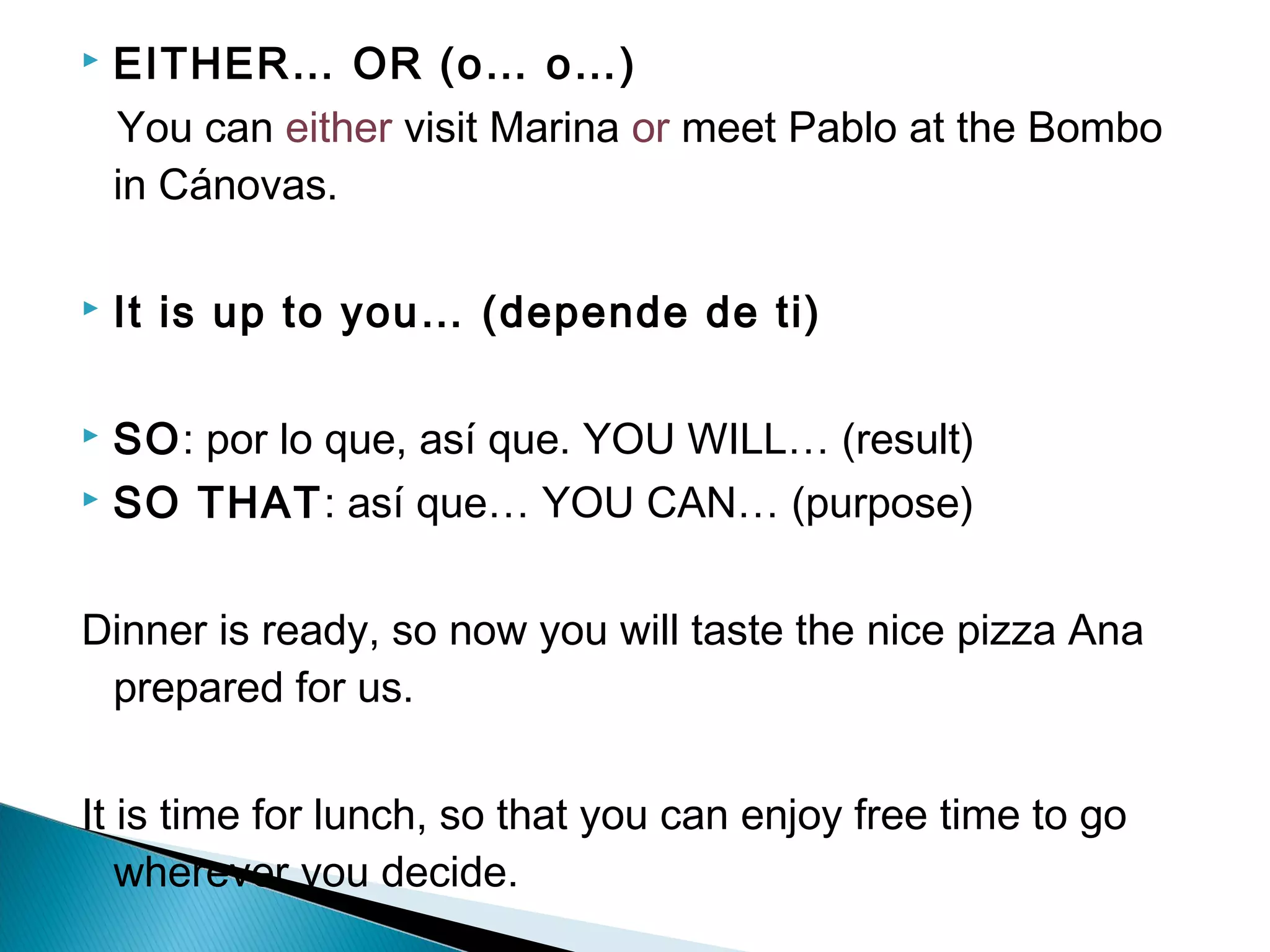  EITHER… OR (o… o…)
You can either visit Marina or meet Pablo at the Bombo
in Cánovas.
 It is up to you… (depende de ti)
 SO: por lo que, así que. YOU WILL… (result)
 SO THAT: así que… YOU CAN… (purpose)
Dinner is ready, so now you will taste the nice pizza Ana
prepared for us.
It is time for lunch, so that you can enjoy free time to go
wherever you decide.
 