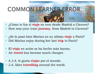  ¿Cómo te fue el viaje en tren desde Madrid a Cáceres?
 How was your train journey, from Madrid to Cáceres?
 ¿Se lo pasó bien Marina en su último viaje a París?
 Did Marina enjoy during her last trip to París?
 El viaje en avión se ha hecho más barato.
 Air travel has become much cheaper.
 A J.A. le gusta viajar por el mundo.
 J.A. likes travelling around the world.
 