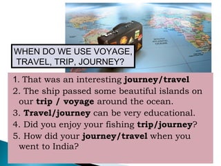 1. That was an interesting journey/travel
2. The ship passed some beautiful islands on
our trip / voyage around the ocean.
3. Travel/journey can be very educational.
4. Did you enjoy your fishing trip/journey?
5. How did your journey/travel when you
went to India?
WHEN DO WE USE VOYAGE,
TRAVEL, TRIP, JOURNEY?
 