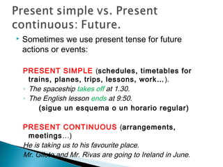  Sometimes we use present tense for future
actions or events:
PRESENT SIMPLE (schedules, timetables for
trains, planes, trips, lessons, work…).
◦ The spaceship takes off at 1.30.
◦ The English lesson ends at 9:50.
(sigue un esquema o un horario regular)
PRESENT CONTINUOUS (arrangements,
meetings…)
He is taking us to his favourite place.
Mr. Gilete and Mr. Rivas are going to Ireland in June.
 