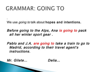 .
We use going to talk about hopes and intentions.
Before going to the Alps, Ana is going to pack
all her winter sport gear .
Pablo and J.A. are going to take a train to go to
Madrid, according to their travel agent’s
instructions.
Mr. Gilete… Delia…
 