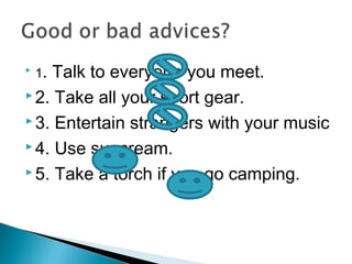  1. Talk to everyone you meet.
 2. Take all your sport gear.
 3. Entertain strangers with your music
 4. Use suncream.
 5. Take a torch if you go camping.
 
