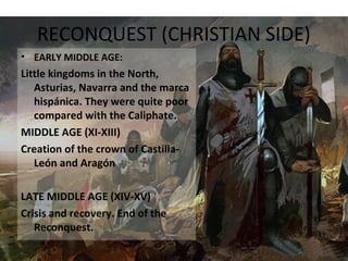 RECONQUEST (CHRISTIAN SIDE)
• EARLY MIDDLE AGE:
Little kingdoms in the North,
Asturias, Navarra and the marca
hispánica. They were quite poor
compared with the Caliphate.
MIDDLE AGE (XI-XIII)
Creation of the crown of Castilla-
León and Aragón
LATE MIDDLE AGE (XIV-XV)
Crisis and recovery. End of the
Reconquest.
 